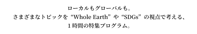 ローカルもグローバルも。さまざまなトピックを“Whole Earth”や“SDGs”の視点で考える、1時間の特集プログラム。